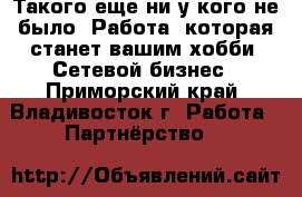 Такого еще ни у кого не было! Работа, которая станет вашим хобби! Сетевой бизнес - Приморский край, Владивосток г. Работа » Партнёрство   